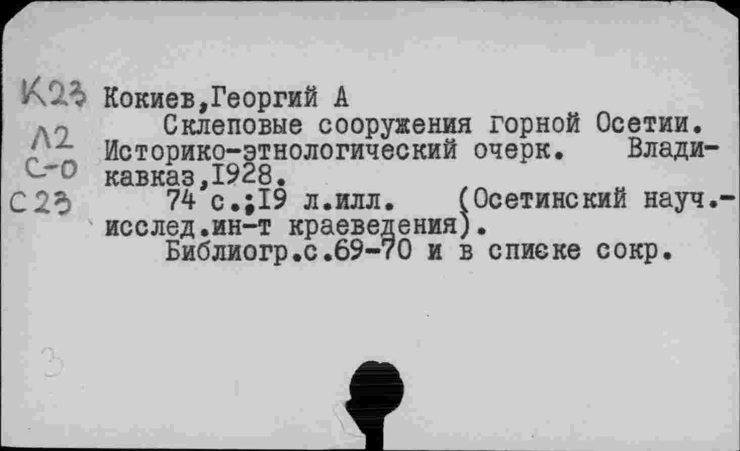 ﻿KW Кокиев,Георгий А
X- Склеповые сооружения горной Осетии. У'2- Историко-этнологический очерк. Владино Кавказ,1928.
С 2d 74 с.;19 л.илл. (Осетинский науч.-исслед.ин-т краеведения).
Библиогр.с.69-70 и в списке сокр.